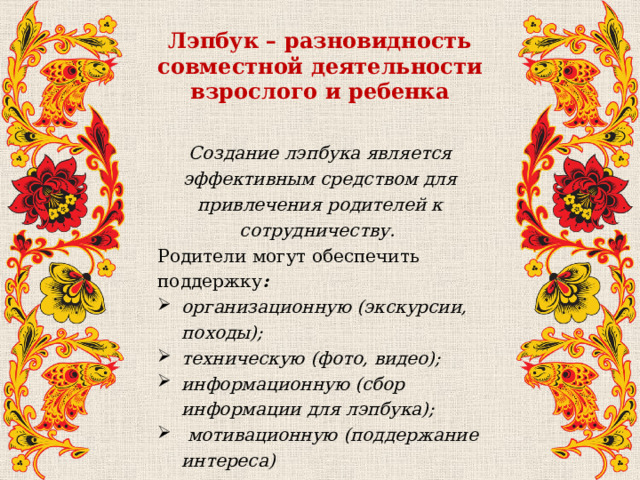 Лэпбук – разновидность совместной деятельности взрослого и ребенка Создание лэпбука является эффективным средством для привлечения родителей к сотрудничеству. Родители могут обеспечить поддержку : организационную (экскурсии, походы); техническую (фото, видео); информационную (сбор информации для лэпбука);  мотивационную (поддержание интереса) 