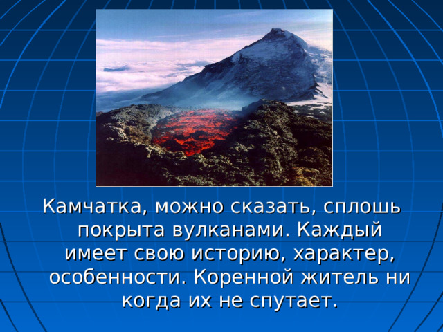 Камчатка, можно сказать, сплошь покрыта вулканами. Каждый имеет свою историю, характер, особенности. Коренной житель ни когда их не спутает. 