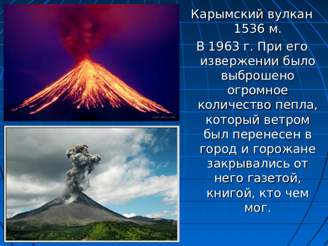 Карымский вулкан 1536 м. В 1963 г. При его извержении было выброшено огромное количество пепла, который ветром был перенесен в город и горожане закрывались от него газетой, книгой, кто чем мог. 