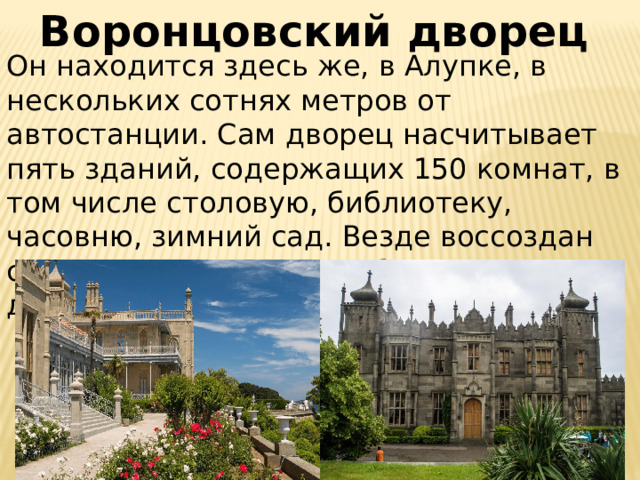 Воронцовский дворец  Он находится здесь же, в Алупке, в нескольких сотнях метров от автостанции. Сам дворец насчитывает пять зданий, содержащих 150 комнат, в том числе столовую, библиотеку, часовню, зимний сад. Везде воссоздан стиль 19-го века, когда был выстроен дворец. 