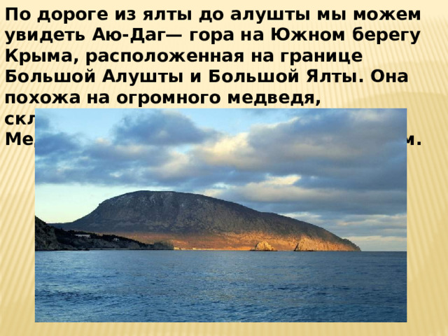 По дороге из ялты до алушты мы можем увидеть Аю-Даг— гора на Южном берегу Крыма, расположенная на границе Большой Алушты и Большой Ялты. Она похожа на огромного медведя, склонённого к морю. И все легенды о Медведь-горе связаны с этим животным. 