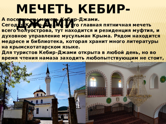 МЕЧЕТЬ КЕБИР-ДЖАМИ А посетим мы мечеть Кебир-Джами.  Сегодня Кебир-Джами — это главная пятничная мечеть всего полуострова, тут находится и резиденция муфтия, и духовное управление мусульман Крыма. Рядом находится медресе и библиотека, которая хранит много литературы на крымскотатарском языке.  Для туристов Кебир-Джами открыта в любой день, но во время чтения намаза заходить любопытствующим не стоит, чтобы не мешать верующим. На входе нужно обязательно снять обувь, а женщинам — накинуть на голову платок.   
