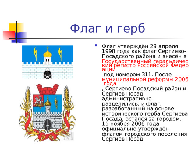 Флаг и герб Флаг утверждён 29 апреля 1998 года как флаг Сергиево-Посадского района и внесён в Государственный геральдический регистр Российской Федерации под номером 311. После муниципальной реформы 2006 года , Сергиево-Посадский район и Сергиев Посад административно разделились, и флаг, разработанный на основе исторического герба Сергиева Посада, остался за городом. 15 ноября 2006 года официально утверждён флагом городского поселения Сергиев Посад 