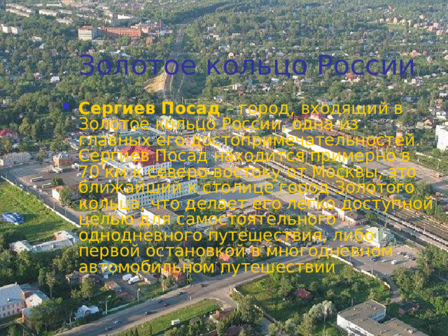 Золотое кольцо России Сергиев Посад – город, входящий в Золотое кольцо России, одна из главных его достопримечательностей. Сергиев Посад находится примерно в 70 км к северо-востоку от Москвы, это ближайший к столице город Золотого кольца, что делает его легко доступной целью для самостоятельного однодневного путешествия, либо первой остановкой в многодневном автомобильном путешествии .  
