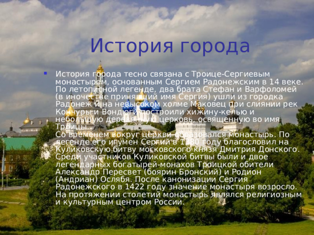 История города История города тесно связана с Троице-Сергиевым монастырем, основанным Сергием Радонежским в 14 веке. По летописной легенде, два брата Стефан и Варфоломей (в иночестве принявший имя Сергия) ушли из городка Радонеж и на невысоком холме Маковец при слиянии рек Кончуры и Вондюги построили хижину-келью и небольшую деревянную церковь, освященную во имя Троицы.  Со временем вокруг церкви образовался монастырь. По легенде его игумен Сергий в 1380 году благословил на Куликовскую битву московского князя Дмитрия Донского. Среди участников Куликовской битвы были и двое легендарных богатырей-монахов Троицкой обители Александр Пересвет (боярин Бронский) и Родион (Андриан) Ослябя. После канонизации Сергия Радонежского в 1422 году значение монастыря возросло. На протяжении столетий монастырь являлся религиозным и культурным центром России.  