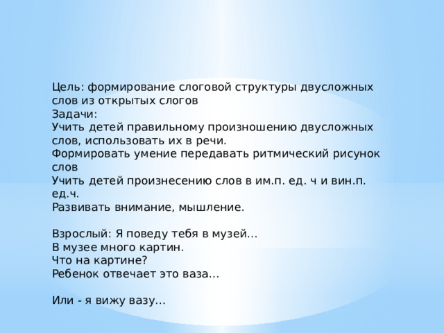 Цель: формирование слоговой структуры двусложных слов из открытых слогов Задачи: Учить детей правильному произношению двусложных слов, использовать их в речи. Формировать умение передавать ритмический рисунок слов Учить детей произнесению слов в им.п. ед. ч и вин.п. ед.ч. Развивать внимание, мышление. Взрослый: Я поведу тебя в музей… В музее много картин. Что на картине? Ребенок отвечает это ваза… Или - я вижу вазу… 