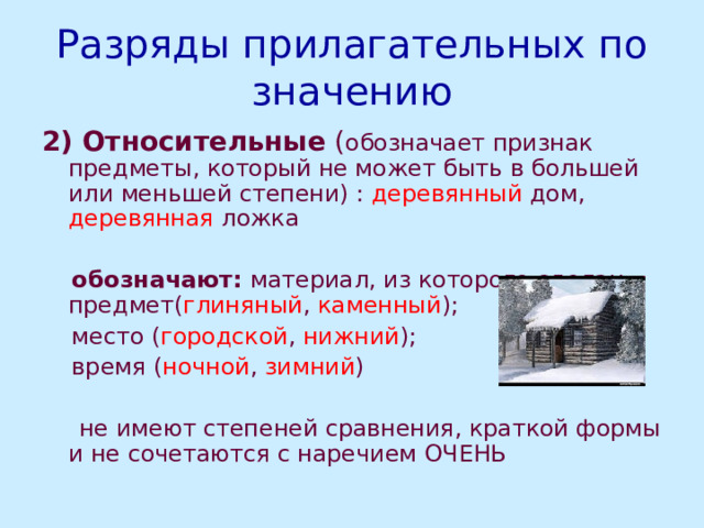 Разряды прилагательных по значению 2)  Относительные ( обозначает признак предметы, который не может быть в большей или меньшей степени) : деревянный дом, деревянная ложка  обозначают: материал, из которого сделан предмет( глиняный , каменный );  место ( городской , нижний );  время ( ночной , зимний )  не имеют степеней сравнения, краткой формы и не сочетаются с наречием ОЧЕНЬ 