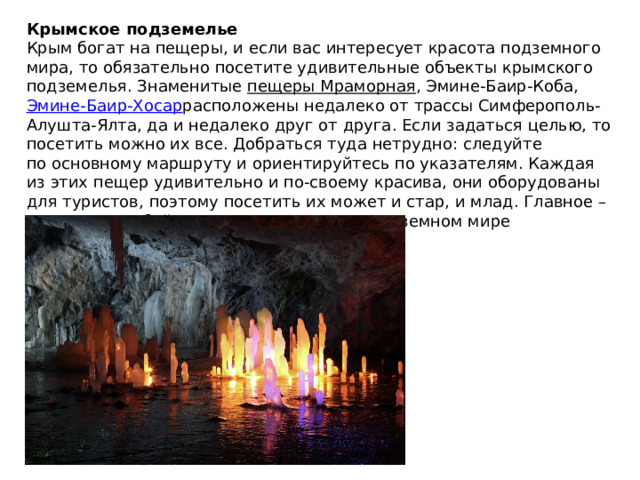 Крымское подземелье Крым богат на пещеры, и если вас интересует красота подземного мира, то обязательно посетите удивительные объекты крымского подземелья. Знаменитые  пещеры Мраморная , Эмине-Баир-Коба,  Эмине-Баир-Хосар расположены недалеко от трассы Симферополь-Алушта-Ялта, да и недалеко друг от друга. Если задаться целью, то посетить можно их все. Добраться туда нетрудно: следуйте по основному маршруту и ориентируйтесь по указателям. Каждая из этих пещер удивительно и по-своему красива, они оборудованы для туристов, поэтому посетить их может и стар, и млад. Главное – возьмите с собой кофту или куртку — в подземном мире полуострова всегда прохладно. 