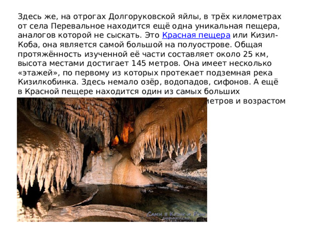 Здесь же, на отрогах Долгоруковской яйлы, в трёх километрах от села Перевальное находится ещё одна уникальная пещера, аналогов которой не сыскать. Это  Красная пещера  или Кизил-Коба, она является самой большой на полуострове. Общая протяжённость изученной её части составляет около 25 км, высота местами достигает 145 метров. Она имеет несколько «этажей», по первому из которых протекает подземная река Кизилкобинка. Здесь немало озёр, водопадов, сифонов. А ещё в Красной пещере находится один из самых больших сталактитов в Европе, длиной около восьми метров и возрастом порядка восьми тысяч лет 