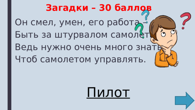 Загадки – 30 баллов Он смел, умен, его работа – Быть за штурвалом самолета. Ведь нужно очень много знать, Чтоб самолетом управлять. Пилот 