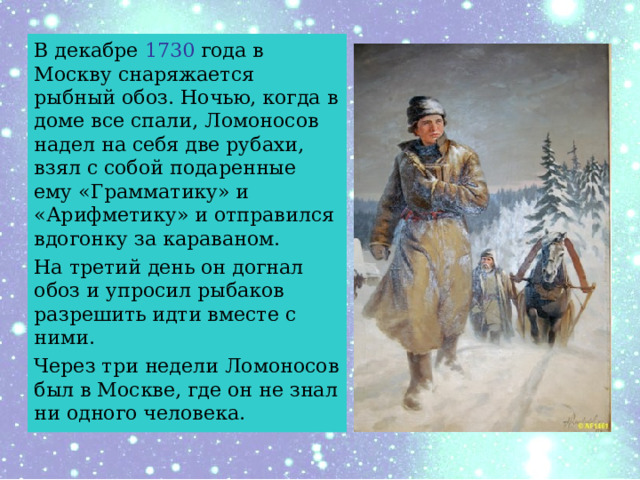 В декабре 1730 года в Москву снаряжается рыбный обоз. Ночью, когда в доме все спали, Ломоносов надел на себя две рубахи, взял с собой подаренные ему «Грамматику» и «Арифметику» и отправился вдогонку за караваном. На третий день он догнал обоз и упросил рыбаков разрешить идти вместе с ними. Через три недели Ломоносов был в Москве, где он не знал ни одного человека. 