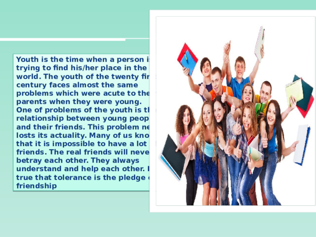 Youth is the time when a person is trying to find his/her place in the world. The youth of the twenty first century faces almost the same problems which were acute to their parents when they were young.  One of problems of the youth is the relationship between young people and their friends. This problem never losts its actuality. Many of us know that it is impossible to have a lot of friends. The real friends will never betray each other. They always understand and help each other. It is true that tolerance is the pledge of friendship 