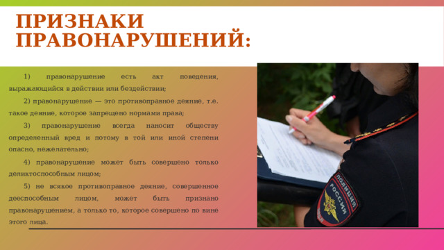 Признаки правонарушений: 1) правонарушение есть акт поведения, выражающийся в действии или бездействии; 2) правонарушение — это противоправное деяние, т.е. такое деяние, которое запрещено нормами права; 3) правонарушение всегда наносит обществу определенный вред и потому в той или иной степени опасно, нежелательно; 4) правонарушение может быть совершено только деликтоспособным лицом; 5) не всякое противоправное деяние, совершенное дееспособным лицом, может быть признано правонарушением, а только то, которое совершено по вине этого лица. 