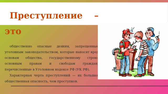 Преступление – это  общественно опасные деяния, запрещенные уголовным законодательством, которые наносят вред основам общества, государственному строю, основным правам и свободам граждан, перечисленные в Уголовном кодексе РФ (УК РФ). Характерная черта преступлений — их большая общественная опасность, чем проступков. 