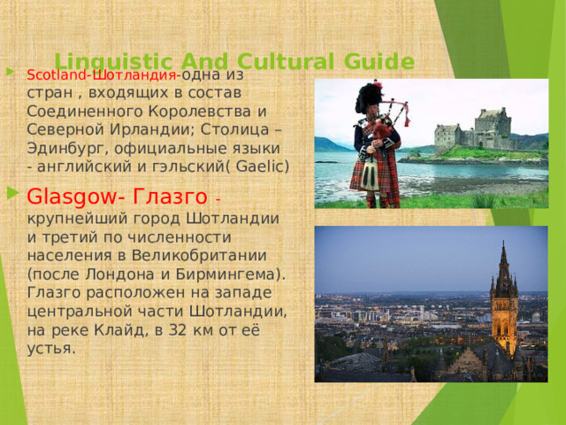  Linguistic And Cultural Guide   Scotland- Шотландия- одна из стран , входящих в состав Соединенного Королевства и Северной Ирландии; Столица – Эдинбург, официальные языки - английский и гэльский( Gaelic) Glasgow- Глазго - крупнейший город Шотландии и третий по численности населения в Великобритании (после Лондона и Бирмингема). Глазго расположен на западе центральной части Шотландии, на реке Клайд, в 32 км от её устья. 