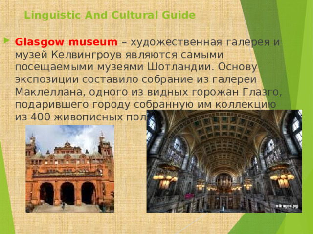 Linguistic And Cultural Guide Glasgow museum  – художественная галерея и музей Келвингроув являются самыми посещаемыми музеями Шотландии. Основу экспозиции составило собрание из галереи Маклеллана, одного из видных горожан Глазго, подарившего городу собранную им коллекцию из 400 живописных полотен.    