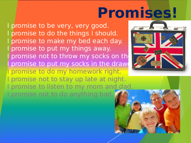 Promises!   I promise to be very, very good.  I promise to do the things I should.  I promise to make my bed each day.  I promise to put my things away.  I promise not to throw my socks on the floor.  I promise to put my socks in the drawer.  I promise to do my homework right.  I promise not to stay up late at night.  I promise to listen to my mom and dad.  I promise not to do anything bad .  