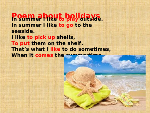 Poem about holidays   In summer I like to play outside.  In summer I like to go to the seaside.  I like to pick up shells,  To put them on the shelf. That’s what I like to do sometimes,  When it comes the summertime.   