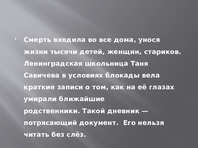 Смерть входила во все дома, унося жизни тысячи детей, женщин, стариков. Ленинградская школьница Таня Савичева в условиях блокады вела краткие записи о том, как на её глазах умирали ближайшие родственники. Такой дневник — потрясающий документ.  Его нельзя читать без слёз. 