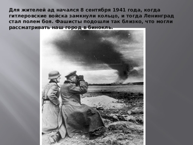  Для жителей ад начался 8 сентября 1941 года, когда гитлеровские войска замкнули кольцо, и тогда Ленинград стал полем боя. Фашисты подошли так близко, что могли рассматривать наш город в бинокль.  