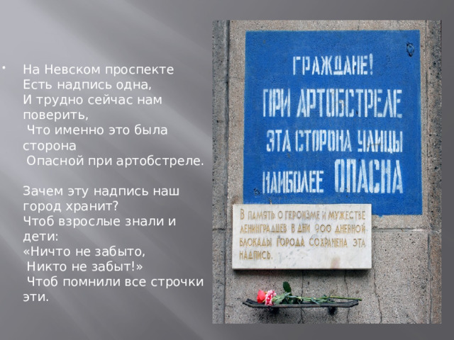 На Невском проспекте  Есть надпись одна,  И трудно сейчас нам поверить,  Что именно это была сторона   Опасной при артобстреле.   Зачем эту надпись наш город хранит?  Чтоб взрослые знали и дети:  «Ничто не забыто,  Никто не забыт!»  Чтоб помнили все строчки эти. 