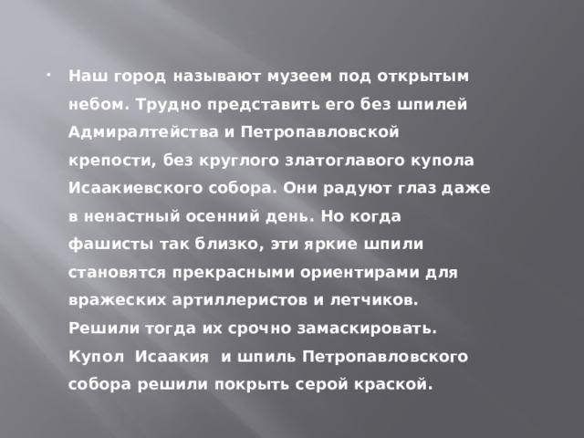 Наш город называют музеем под открытым небом. Трудно представить его без шпилей Адмиралтейства и Петропавловской крепости, без круглого златоглавого купола Исаакиевского собора. Они радуют глаз даже в ненастный осенний день. Но когда фашисты так близко, эти яркие шпили становятся прекрасными ориентирами для вражеских артиллеристов и летчиков. Решили тогда их срочно замаскировать. Купол Исаакия и шпиль Петропавловского собора решили покрыть серой краской. 