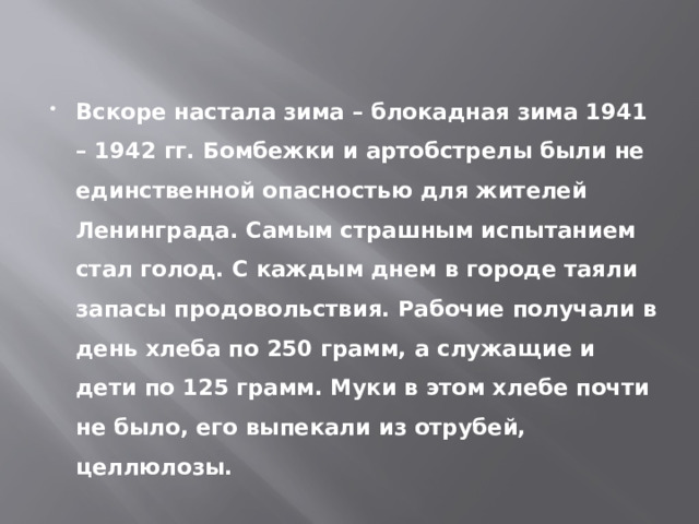 Вскоре настала зима – блокадная зима 1941 – 1942 гг. Бомбежки и артобстрелы были не единственной опасностью для жителей Ленинграда. Самым страшным испытанием стал голод. С каждым днем в городе таяли запасы продовольствия. Рабочие получали в день хлеба по 250 грамм, а служащие и дети по 125 грамм. Муки в этом хлебе почти не было, его выпекали из отрубей, целлюлозы. 