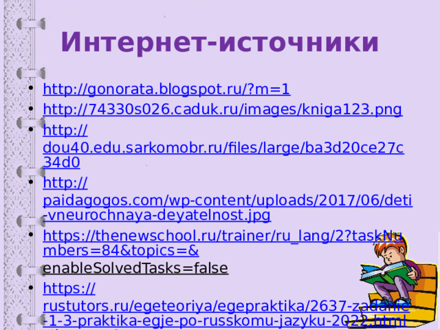 Интернет-источники http://gonorata.blogspot.ru/? m=1 http:// 74330s026.caduk.ru/images/kniga123.png http:// dou40.edu.sarkomobr.ru/files/large/ba3d20ce27c34d0 http:// paidagogos.com/wp-content/uploads/2017/06/deti-vneurochnaya-deyatelnost.jpg https://thenewschool.ru/trainer/ru_lang/2?taskNumbers=84&topics=& enableSolvedTasks=false  https:// rustutors.ru/egeteoriya/egepraktika/2637-zadanie-1-3-praktika-egje-po-russkomu-jazyku-2022.html#hmenu-1 https :// rus-ege.sdamgia.ru/test?category_id=342&filter=all 