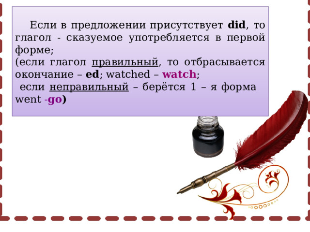  Если в предложении присутствует did , то глагол - сказуемое употребляется в первой форме; (если глагол правильный , то отбрасывается окончание – ed ; watched – watch ;  если неправильный – берётся 1 – я форма went - go ) 