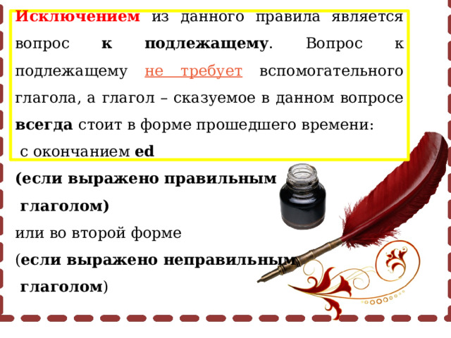 Исключением из данного правила является вопрос к подлежащему . Вопрос к подлежащему не требует вспомогательного глагола, а глагол – сказуемое в данном вопросе всегда стоит в форме прошедшего времени:  с окончанием ed (если выражено правильным  глаголом) или во второй форме ( если выражено неправильным  глаголом ) 