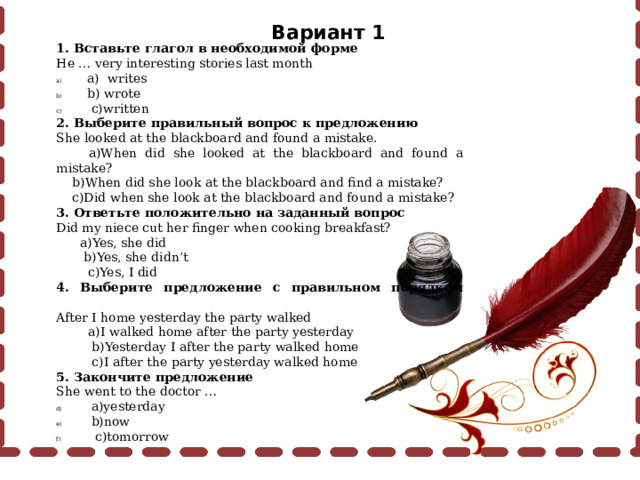 Вариант 1 1. Вставьте глагол в необходимой форме He … very interesting stories last month  a) writes  b) wrote  c)written 2. Выберите правильный вопрос к предложению She looked at the blackboard and found a mistake.  a)When did she looked at the blackboard and found a mistake?  b)When did she look at the blackboard and find a mistake?  c)Did when she look at the blackboard and found a mistake? 3. Ответьте положительно на заданный вопрос Did my niece cut her finger when cooking breakfast?  a)Yes, she did  b)Yes, she didn’t  c)Yes, I did 4. Выберите предложение с правильном порядком слов After I home yesterday the party walked  a)I walked home after the party yesterday  b)Yesterday I after the party walked home  c)I after the party yesterday walked home 5. Закончите предложение She went to the doctor …  a)yesterday  b)now  c)tomorrow 