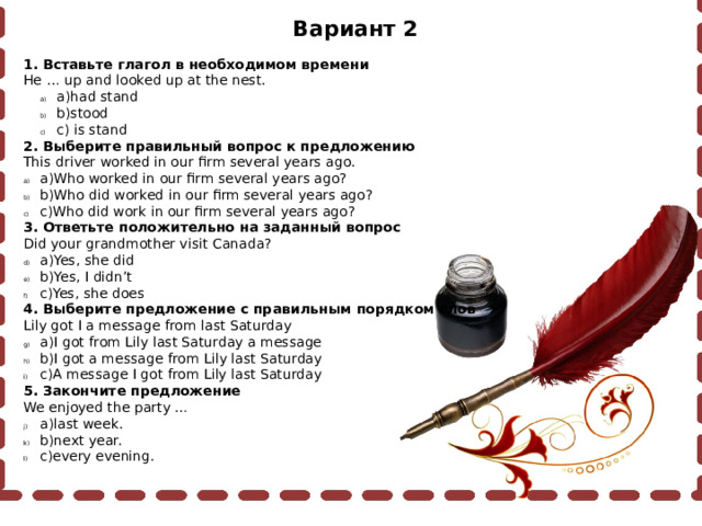 Вариант 2 1. Вставьте глагол в необходимом времени He … up and looked up at the nest. a)had stand b)stood c) is stand a)had stand b)stood c) is stand 2. Выберите правильный вопрос к предложению This driver worked in our firm several years ago. a)Who worked in our firm several years ago? b)Who did worked in our firm several years ago? c)Who did work in our firm several years ago? 3. Ответьте положительно на заданный вопрос Did your grandmother visit Canada? a)Yes, she did b)Yes, I didn’t c)Yes, she does 4. Выберите предложение с правильным порядком слов Lily got I a message from last Saturday a)I got from Lily last Saturday a message b)I got a message from Lily last Saturday c)A message I got from Lily last Saturday 5. Закончите предложение We enjoyed the party … a)last week. b)next year. c)every evening. 