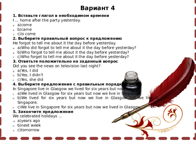 Вариант 4 1. Вставьте глагол в необходимом времени I … home after the party yesterday. a)come b)came c)is come 2. Выберите правильный вопрос к предложению He forgot to tell me about it the day before yesterday. a)Who did forgot to tell me about it the day before yesterday? b)Who forgot to tell me about it the day before yesterday? c)Who forget to tell me about it the day before yesterday? 3. Ответьте положительно на заданный вопрос Did you see the news on television last night? a)Yes, I did b)Yes, I didn’t c)Yes, she did 4. Выберите предложение с правильным порядком слов In Singapore live in Glasgow we lived for six years but now we. a)We lived in Glasgow for six years but now we live in Singapore. b)We lived for six years but now we live in Glasgow but we live in Singapore. c)We live in Singapore for six years but now we lived in Glasgow. 5. Закончите предложение We celebrated holidays … a)years ago b)next week c)tomorrow 