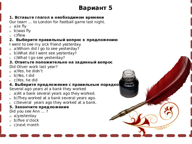 Вариант 5 1. Вставьте глагол в необходимом времени Our team … to London for football game last night. a)is fly b)was fly c)flew 2. Выберите правильный вопрос к предложению I went to see my sick friend yesterday. a)Whom did I go to see yesterday? b)What did I went see yesterday? c)What I go see yesterday? 3. Ответьте положительно на заданный вопрос Did Oliver work last year? a)Yes, he didn’t b)Yes, I did c)Yes, he did 4. Выберите предложение с правильным порядком слов Several ago years at a bank they worked a)At a bank several years ago they worked. b)They worked at a bank several years ago. c)Several years ago they worked at a bank. 5. Закончите предложение Did you see Ann … ? a)yesterday b)five o’clock c)next month 