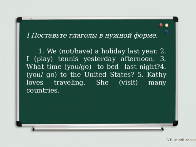 I Поставьте глаголы в нужной форме.  1. We (not/have) a holiday last year. 2. I (play) tennis yesterday afternoon. 3. What time (you/go) to bed last night?4. (you/ go) to the United States? 5. Kathy loves traveling. She (visit) many countries. 