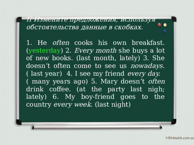 II Измените предложения, используя обстоятельства данные в скобках. 1. He often cooks his own breakfast. ( yesterday ) 2. Every month she buys a lot of new books. (last month, lately) 3. She doesn’t often come to see us nowadays . ( last year) 4. I see my friend every day. ( many years ago) 5. Mary doesn’t often drink coffee. (at the party last nigh; lately) 6. My boy-friend goes to the country every week . (last night) 