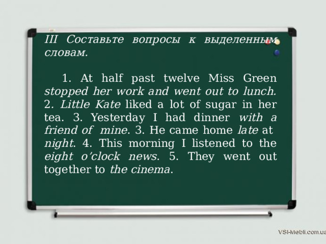 III Составьте вопросы к выделенным словам.  1. At half past twelve Miss Green stopped her work and went out to lunch. 2 . Little  Kate liked a lot of sugar in her tea. 3. Yesterday I had dinner with a friend of mine . 3. He came home late at night . 4. This morning I listened to the eight o’clock news . 5. They went out together to the cinema . 