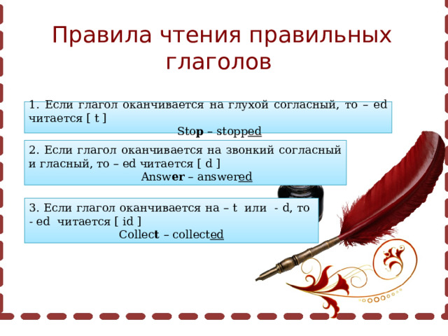 Правила чтения правильных глаголов 1. Если глагол оканчивается на глухой согласный, то – ed читается [ t ]  Sto p – stopp ed 2. Если глагол оканчивается на звонкий согласный и гласный, то – ed читается [ d ]  Answ er – answer ed 3. Если глагол оканчивается на – t или - d, то - ed читается [ id ] Collec t – collect ed 