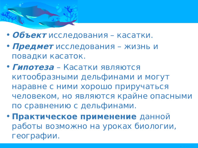 Объект  исследования – касатки. Предмет  исследования – жизнь и повадки касаток. Гипотеза  – Касатки являются китообразными дельфинами и могут наравне с ними хорошо приручаться человеком, но являются крайне опасными по сравнению с дельфинами. Практическое применение  данной работы возможно на уроках биологии, географии. 