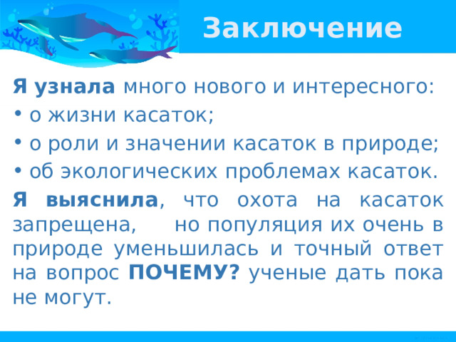 Заключение Я узнала много нового и интересного: о жизни касаток; о роли и значении касаток в природе; об экологических проблемах касаток. Я выяснила , что охота на касаток запрещена, но популяция их очень в природе уменьшилась и точный ответ на вопрос ПОЧЕМУ? ученые дать пока не могут. 
