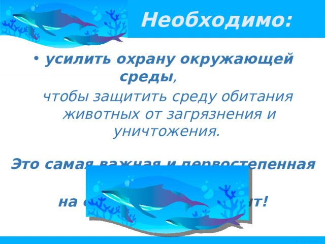 Необходимо: усилить охрану окружающей среды ,  чтобы защитить среду обитания животных от загрязнения и уничтожения.  Это самая важная и первостепенная задача на сегодняшний момент! 