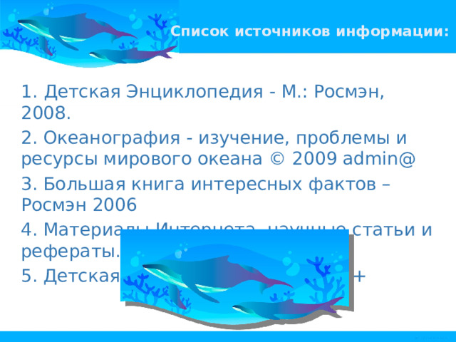 Список источников информации:   1.  Детская Энциклопедия - М.: Росмэн, 2008. 2. Океанография - изучение, проблемы и ресурсы мирового океана © 2009 admin@ 3. Большая книга интересных фактов – Росмэн 2006 4. Материалы Интернета, научные статьи и рефераты. 5. Детская энциклопедия – Аванта + 