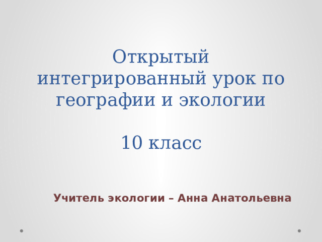 Открытый интегрированный урок по географии и экологии   10 класс  Учитель экологии – Анна Анатольевна 