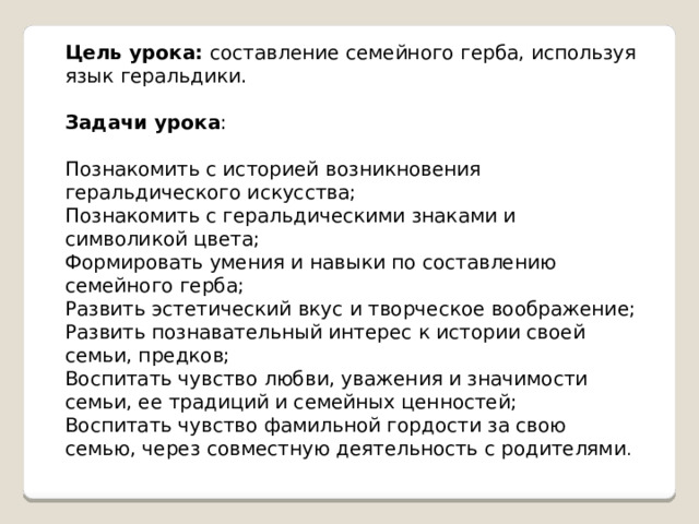 Цель урока: составление семейного герба, используя язык геральдики. Задачи урока : Познакомить с историей возникновения геральдического искусства; Познакомить с геральдическими знаками и символикой цвета; Формировать умения и навыки по составлению семейного герба; Развить эстетический вкус и творческое воображение; Развить познавательный интерес к истории своей семьи, предков; Воспитать чувство любви, уважения и значимости семьи, ее традиций и семейных ценностей; Воспитать чувство фамильной гордости за свою семью, через совместную деятельность с родителями . 