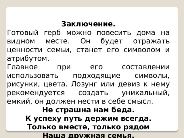 Заключение. Готовый герб можно повесить дома на видном месте. Он будет отражать ценности семьи, станет его символом и атрибутом. Главное при его составлении использовать подходящие символы, рисунки, цвета. Лозунг или девиз к нему рекомендуется создать уникальный, емкий, он должен нести в себе смысл. Не страшна нам беда. К успеху путь держим всегда. Только вместе, только рядом Наша дружная семья. 