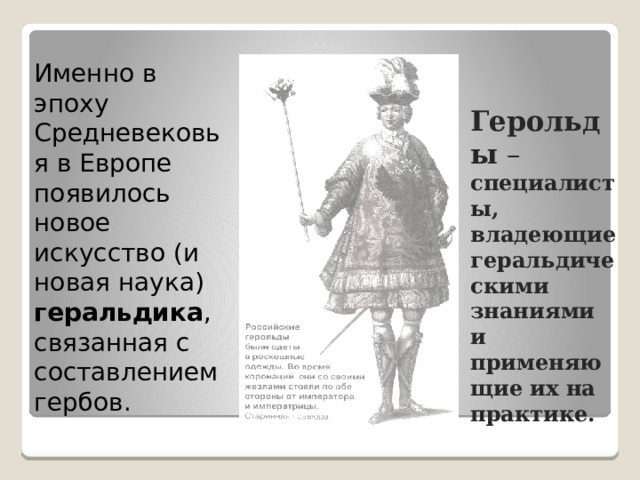 Именно в эпоху Средневековья в Европе появилось новое искусство (и новая наука) геральдика , связанная с составлением гербов.  Герольды – специалисты, владеющие геральдическими знаниями и применяющие их на практике. 