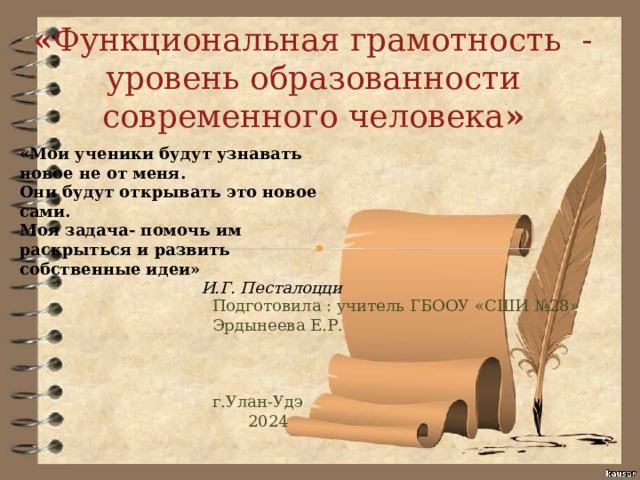 « Функциональная грамотность - уровень образованности современного человека » «Мои ученики будут узнавать новое не от меня. Они будут открывать это новое сами. Моя задача- помочь им раскрыться и развить собственные идеи» И.Г. Песталоцци Подготовила : учитель ГБООУ «СШИ №28» Эрдынеева Е.Р. г.Улан-Удэ  2024 