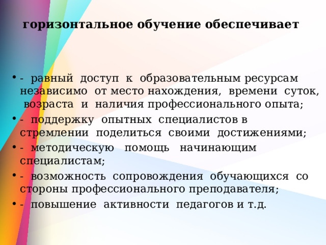 горизонтальное обучение обеспечивает   - равный доступ к образовательным ресурсам независимо от место нахождения, времени суток, возраста и наличия профессионального опыта; - поддержку опытных специалистов в стремлении поделиться своими достижениями; - методическую помощь начинающим специалистам; - возможность сопровождения обучающихся со стороны профессионального преподавателя; - повышение активности педагогов и т.д. 