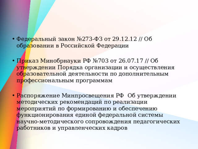Федеральный закон №273-ФЗ от 29.12.12 // Об образовании в Российской Федерации Приказ Минобрнауки РФ №703 от 26.07.17 // Об утверждении Порядка организации и осуществления образовательной деятельности по дополнительным профессиональным программам Распоряжение Минпросвещения РФ Об утверждении методических рекомендаций по реализации мероприятий по формированию и обеспечению функционирования единой федеральной системы научно-методического сопровождения педагогических работников и управленческих кадров 