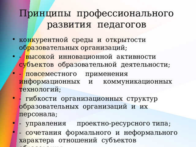 Принципы профессионального развития педагогов конкурентной среды и открытости образовательных организаций; - высокой инновационной активности субъектов образовательной деятельности; - повсеместного применения информационных и коммуникационных технологий; - гибкости организационных структур образовательных организаций и их персонала; - управления проектно-ресурсного типа; - сочетания формального и неформального характера отношений субъектов образования; 